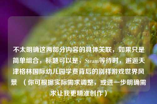 不太明确这两部分内容的具体关联，如果只是简单组合，标题可以是，Steam等待时，邂逅天津格林国际幼儿园学费背后的别样游戏世界风景  （你可根据实际需求调整，或进一步明确需求让我更精准创作）