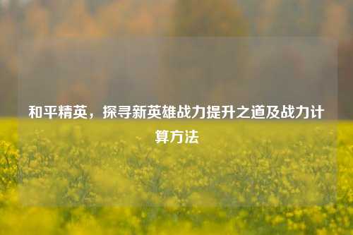 和平精英，探寻新英雄战力提升之道及战力计算方法