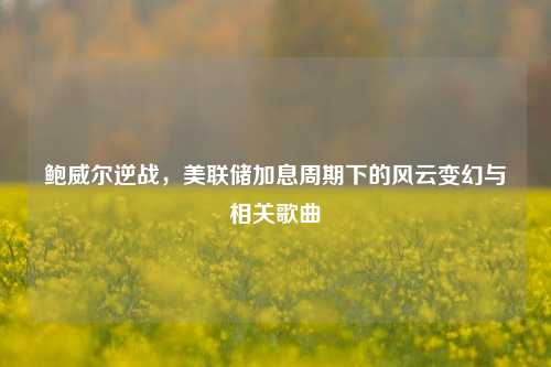 鲍威尔逆战，美联储加息周期下的风云变幻与相关歌曲