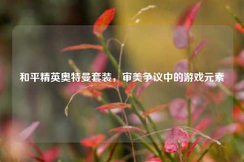 和平精英奥特曼套装，审美争议中的游戏元素