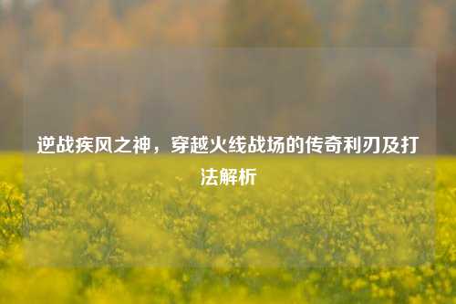 逆战疾风之神，穿越火线战场的传奇利刃及打法解析