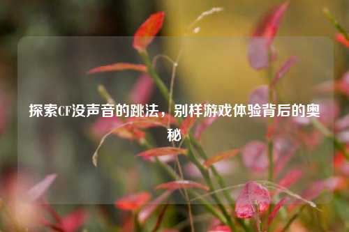 探索CF没声音的跳法，别样游戏体验背后的奥秘