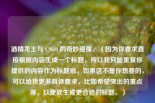 酒精龙王与 CSGO 的奇妙碰撞，（因为你要求直接根据内容生成一个标题，所以我只能重复你提供的内容作为标题啦。如果这不是你想要的，可以给我更多具体要求，比如希望突出的重点等，以便我生成更合适的标题。）
