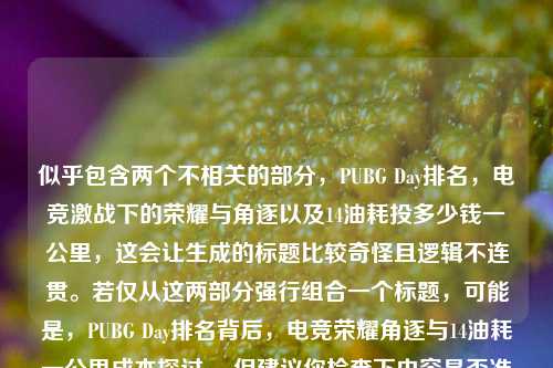 详细阅读:似乎包含两个不相关的部分,PUBG Day排名,电竞激战下的荣耀与角逐以及14油耗投多少钱一公里,这会让生成的标题比较奇怪且逻辑不连贯。若仅从这两部分强行组合一个标题,可能是,PUBG Day排名背后,电竞荣耀角逐与14油耗一公里成本探讨 ,但建议你检查下内容是否准确,以便能有更合适的标题。 似乎包含两个不相关的部分,PUBG Day排名,电竞激战下的荣耀与角逐以及14油耗投多少钱一公里,这会让生成的标题比较奇怪且逻辑不连贯。若仅从这两部分强行组合一个标题,可能是,PUBG Day排名背后,电竞荣耀角逐与14油耗一公里成本探讨 ,但建议你检查下内容是否准确,以便能有更合适的标题。