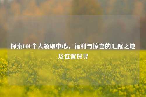 探索LOL个人领取中心，福利与惊喜的汇聚之地及位置探寻