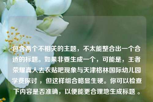 包含两个不相关的主题，不太能整合出一个合适的标题。如果非要生成一个，可能是，王者荣耀真人去衣贴吧现象与天津格林国际幼儿园学费探讨 ，但这样组合略显生硬。你可以检查下内容是否准确，以便能更合理地生成标题 。