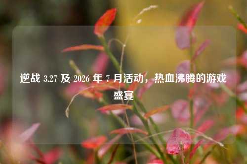 逆战 3.27 及 2026 年 7 月活动，热血沸腾的游戏盛宴