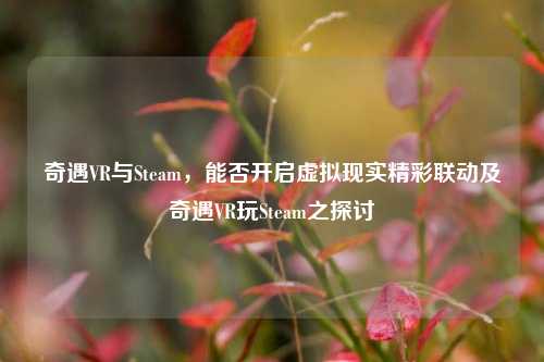 奇遇VR与Steam，能否开启虚拟现实精彩联动及奇遇VR玩Steam之探讨
