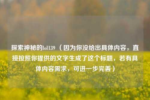 探索神秘的lol139 （因为你没给出具体内容，直接按照你提供的文字生成了这个标题，若有具体内容需求，可进一步完善）