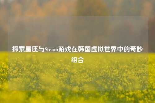 探索星座与Steam游戏在韩国虚拟世界中的奇妙组合