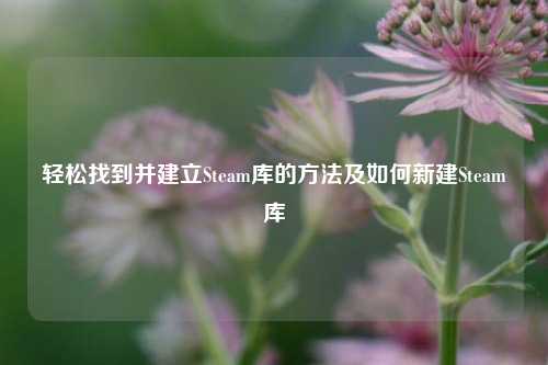 轻松找到并建立Steam库的方法及如何新建Steam库