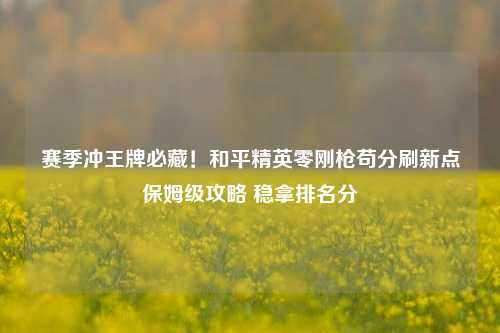赛季冲王牌必藏！和平精英零刚枪苟分刷新点保姆级攻略 稳拿排名分