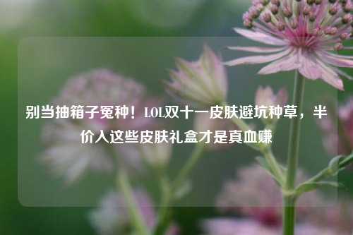 别当抽箱子冤种！LOL双十一皮肤避坑种草，半价入这些皮肤礼盒才是真血赚