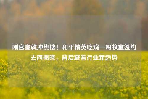 刚官宣就冲热搜！和平精英吃鸡一哥牧童签约去向揭晓，背后藏着行业新趋势