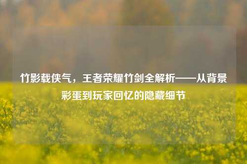 竹影载侠气，王者荣耀竹剑全解析——从背景彩蛋到玩家回忆的隐藏细节