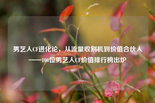男艺人CF进化论，从流量收割机到价值合伙人——100位男艺人CF价值排行榜出炉