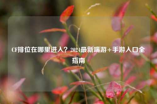 CF排位在哪里进入？2024最新端游+手游入口全指南