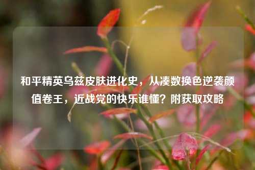 和平精英乌兹皮肤进化史，从凑数换色逆袭颜值卷王，近战党的快乐谁懂？附获取攻略
