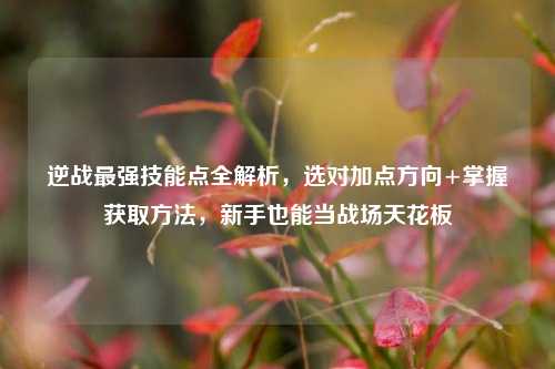 逆战最强技能点全解析，选对加点方向+掌握获取方法，新手也能当战场天花板