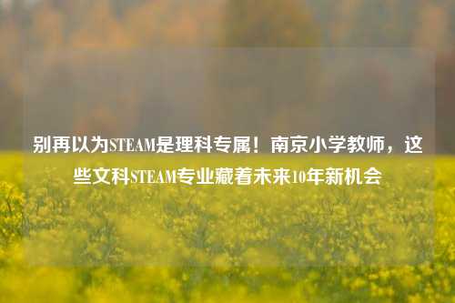 别再以为STEAM是理科专属！南京小学教师，这些文科STEAM专业藏着未来10年新机会