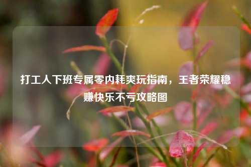 打工人下班专属零内耗爽玩指南，王者荣耀稳赚快乐不亏攻略图