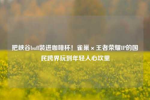 把峡谷buff装进咖啡杯！雀巢×王者荣耀IP的国民跨界玩到年轻人心坎里