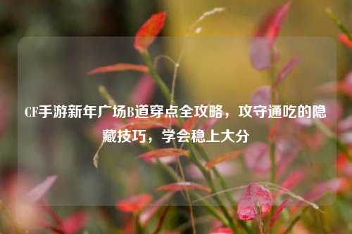 CF手游新年广场B道穿点全攻略，攻守通吃的隐藏技巧，学会稳上大分
