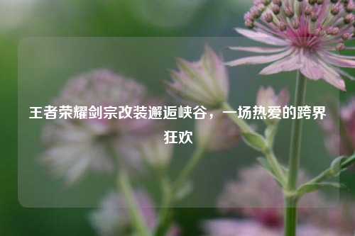 王者荣耀剑宗改装邂逅峡谷，一场热爱的跨界狂欢