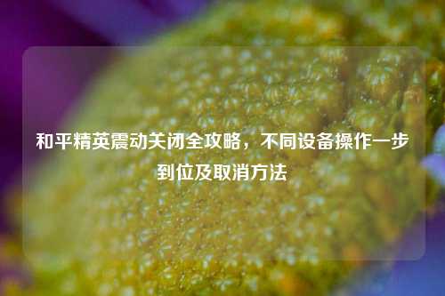和平精英震动关闭全攻略，不同设备操作一步到位及取消方法
