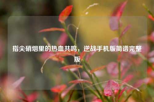 指尖硝烟里的热血共鸣，逆战手机版简谱完整版