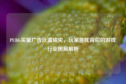 PUBG买量广告泛滥成灾，玩家苦扰背后的游戏行业困局解析