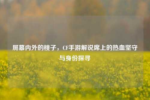 屏幕内外的桃子，CF手游解说席上的热血坚守与身份探寻