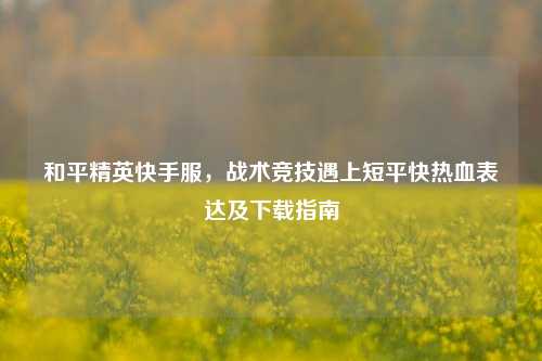 和平精英快手服，战术竞技遇上短平快热血表达及下载指南