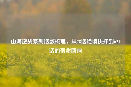 山海逆战系列话数梳理，从78话绝境抉择到621话的宿命回响