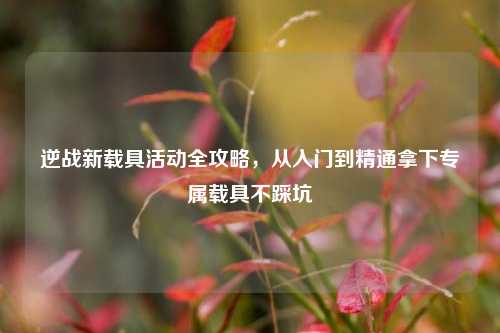 逆战新载具活动全攻略，从入门到精通拿下专属载具不踩坑
