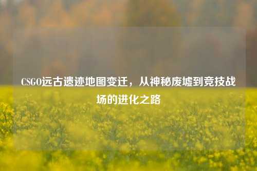 CSGO远古遗迹地图变迁，从神秘废墟到竞技战场的进化之路