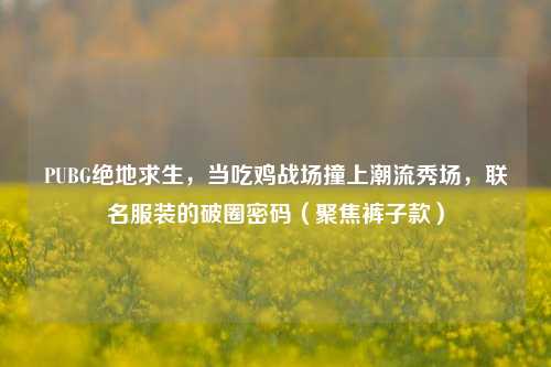 PUBG绝地求生，当吃鸡战场撞上潮流秀场，联名服装的破圈密码（聚焦裤子款）