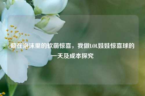 藏在泡沫里的软萌惊喜，我做LOL娃娃惊喜球的一天及成本探究