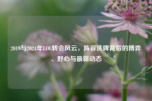 2019与2024年LOL转会风云，阵容洗牌背后的博弈、野心与最新动态