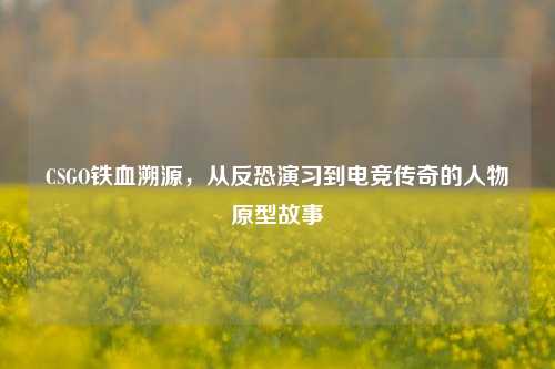 CSGO铁血溯源，从反恐演习到电竞传奇的人物原型故事