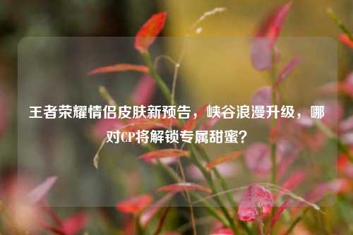 王者荣耀情侣皮肤新预告，峡谷浪漫升级，哪对CP将解锁专属甜蜜？