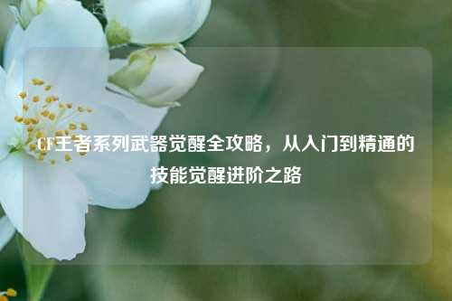 CF王者系列武器觉醒全攻略，从入门到精通的技能觉醒进阶之路