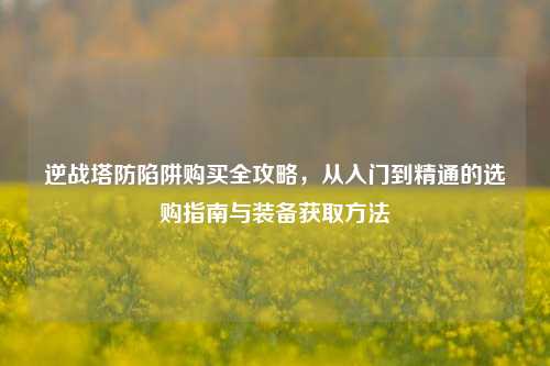 逆战塔防陷阱购买全攻略，从入门到精通的选购指南与装备获取方法