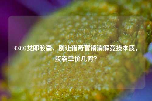 CSGO女郎胶囊，别让猎奇营销消解竞技本质，胶囊单价几何？