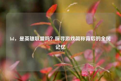 lol，是英雄联盟吗？探寻游戏简称背后的全民记忆