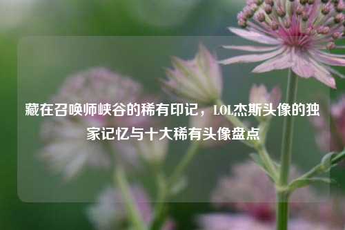 藏在召唤师峡谷的稀有印记，LOL杰斯头像的独家记忆与十大稀有头像盘点