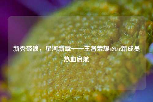 新秀破浪，星河新章——王者荣耀eStar新成员热血启航