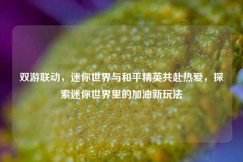 双游联动，迷你世界与和平精英共赴热爱，探索迷你世界里的加油新玩法