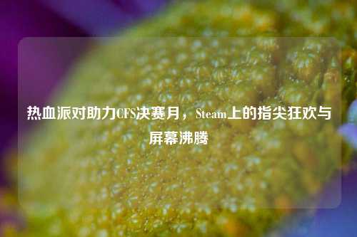 热血派对助力CFS决赛月，Steam上的指尖狂欢与屏幕沸腾