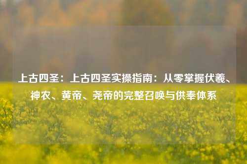 上古四圣：上古四圣实操指南：从零掌握伏羲、神农、黄帝、尧帝的完整召唤与供奉体系